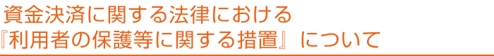 資金決済に関する法律における『利用者の保護等に関する措置』について